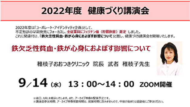 2022年度健康づくり講演会。2022年度はコーポレートアイデンティティ企画として、不定愁訴の早期発見にフォーカスし、全従業員にフェリチン値（貯蔵鉄量）測定をしました。これに関連付け、「鉄欠乏性貧血・鉄が心身におよぼす影響について（稚枝子おおつきクリニック院長武者稚枝子先生）」と題し、健康づくり講演会を開催いたします。9/14（水）13:00~14:00 Zoom開催