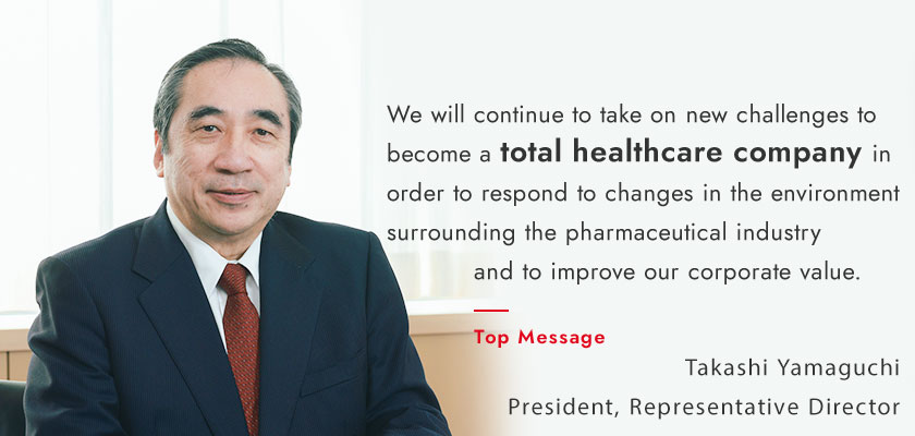 We will continue to take on new challenges to become a total healthcare company in order to respond to changes in the environment surrounding the pharmaceutical industry and to improve our corporate value.