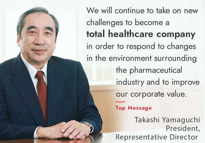 We will continue to take on new challenges to become a total healthcare company in order to respond to changes in the environment surrounding the pharmaceutical industry and to improve our corporate value.