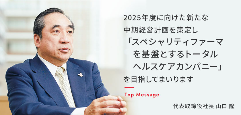 2025年度に向けた新たな中期経営計画を策定し「スペシャリティファーマを基盤とするトータルヘルスケアカンパニー」を目指してまいります　Top Massage 代表取締役社長　山口　隆