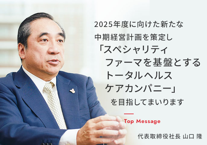 2025年度に向けた新たな中期経営計画を策定し「スペシャリティファーマを基盤とするトータルヘルスケアカンパニー」を目指してまいります　Top Massage 代表取締役社長　山口　隆